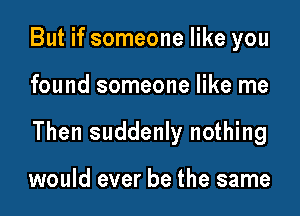 But if someone like you

found someone like me

Then suddenly nothing

would ever be the same