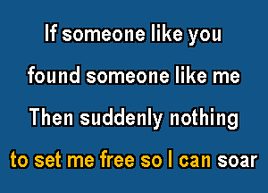 If someone like you

found someone like me

Then suddenly nothing

to set me free so I can soar