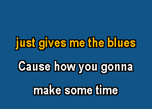 just gives me the blues

Cause how you gonna

make some time