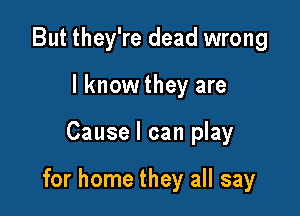 But they're dead wrong
I know they are

Cause I can play

for home they all say