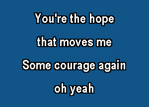 You're the hope

that moves me

Some courage again

oh yeah