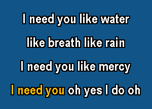 I need you like water
like breath like rain

I need you like mercy

I need you oh yes I do oh