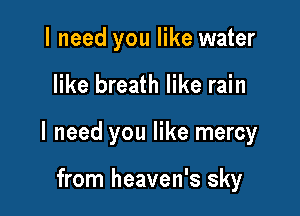 I need you like water

like breath like rain

I need you like mercy

from heaven's sky