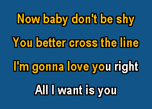 Now baby don't be shy

You better cross the line

I'm gonna love you right

All I want is you