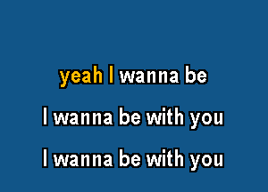 yeah I wanna be

lwanna be with you

lwanna be with you