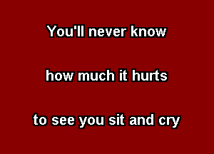 You'll never know

how much it hurts

to see you sit and cry