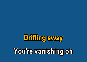 Drifting away

You're vanishing oh