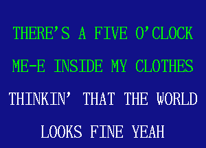 THERES A FIVE 0 CLOCK

ME-E INSIDE MY CLOTHES

THINKIW THAT THE WORLD
LOOKS FINE YEAH