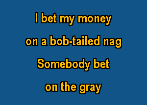 I bet my money

on a bob-tailed nag

Somebody bet

on the gray