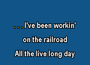 . . . I've been workin'

on the railroad

All the live long day