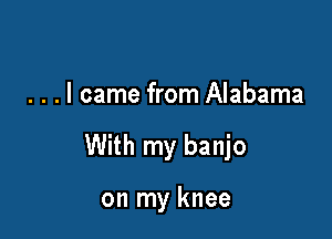 . . . I came from Alabama

With my banjo

on my knee