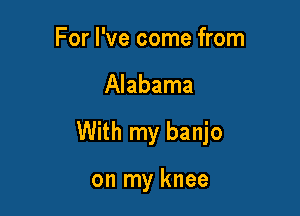 For I've come from

Alabama

With my banjo

on my knee