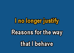 I no longerjustify

Reasons for the way

that l behave