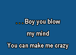 ...Boy you blow

my mind

You can make me crazy