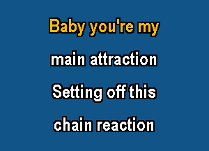 Baby you're my

main attraction
Setting offthis

chain reaction