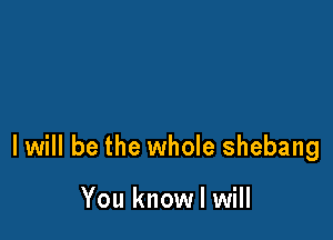 I will be the whole shebang

You know I will