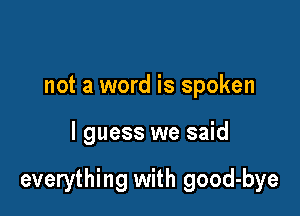 not a word is spoken

I guess we said

everything with good-bye