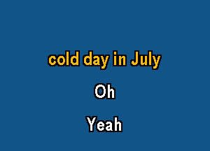 cold day in July

Oh
Yeah