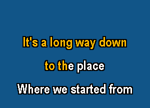 It's a long way down

to the place

Where we started from