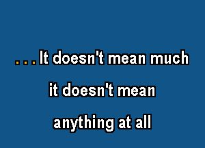 . . . It doesn't mean much

it doesn't mean

anything at all