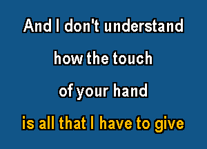 And I don't understand
how the touch

ofyourhand

is all that l have to give
