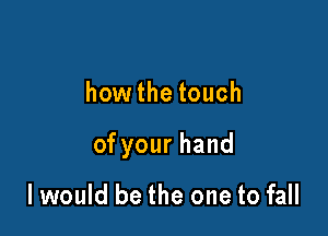 how the touch

ofyourhand

I would be the one to fall