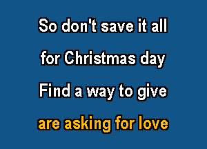 So don't save it all

for Christmas day

Find a way to give

are asking for love