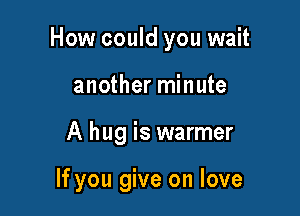 How could you wait

another minute
A hug is warmer

If you give on love