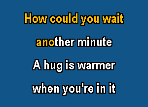 How could you wait

another minute
A hug is warmer

when you're in it