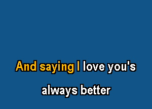 And saying I love you's

always better