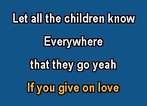 Let all the children know

Everywhere

that they go yeah

If you give on love