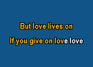 But love lives on

If you give on love love