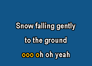 Snow falling gently

to the ground

ooo oh oh yeah