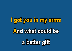 I got you in my arms

And what could be
a better gift