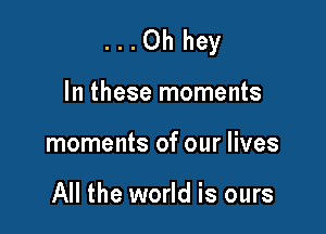 ...Ohhey

In these moments
moments of our lives

All the world is ours