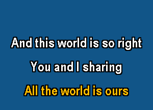 And this world is so right

You and l sharing

All the world is ours