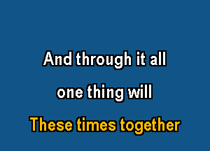 And through it all

one thing will

These times together