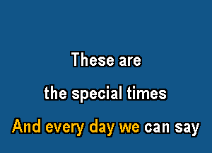 These are

the special times

And every day we can say