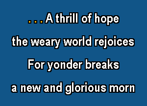 ...Athrill of hope

the weary world rejoices

For yonder breaks

a new and glorious morn
