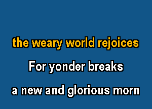 the weary world rejoices

For yonder breaks

a new and glorious morn