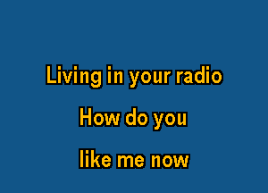 Living in your radio

How do you

like me now