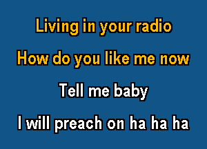 Living in your radio
How do you like me now

Tell me baby

I will preach on ha ha ha