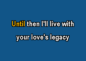 Until then I'll live with

your love's legacy