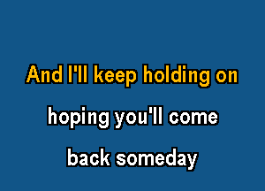 And I'll keep holding on

hoping you'll come

back someday