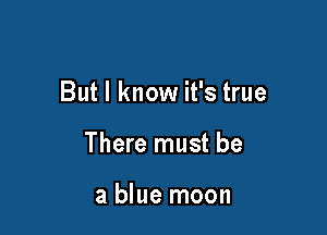 But I know it's true

There must be

a blue moon