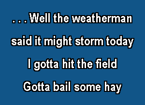 ...Well the weatherman
said it might storm today

I gotta hit the field

Gotta bail some hay