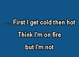 . . . First I get cold then hot

Think I'm on fire

but I'm not