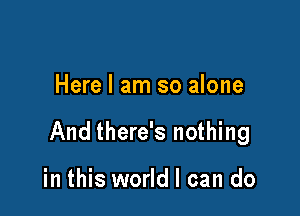 Here I am so alone

And there's nothing

in this world I can do