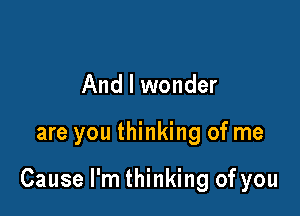 And I wonder

are you thinking of me

Cause I'm thinking of you