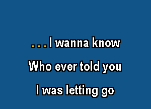 ...lwanna know

Who evertold you

I was letting go